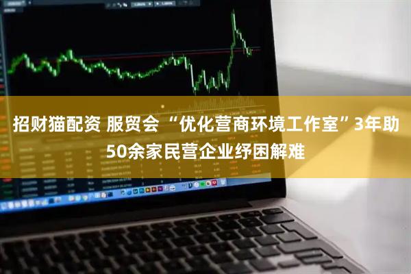 招财猫配资 服贸会 “优化营商环境工作室”3年助50余家民营企业纾困解难