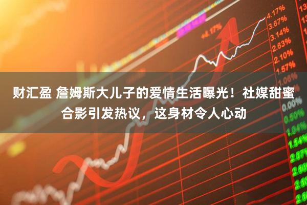 财汇盈 詹姆斯大儿子的爱情生活曝光！社媒甜蜜合影引发热议，这身材令人心动