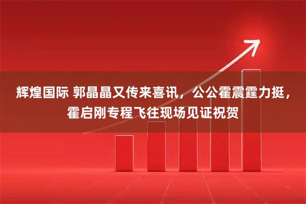 辉煌国际 郭晶晶又传来喜讯，公公霍震霆力挺，霍启刚专程飞往现场见证祝贺