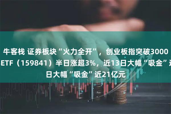 牛客栈 证券板块“火力全开”，创业板指突破3000点，证券ETF（159841）半日涨超3%，近13日大幅“吸金”近21亿元
