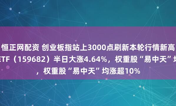 恒正网配资 创业板指站上3000点刷新本轮行情新高，创业50ETF（159682）半日大涨4.64%，权重股“易中天”均涨超10%