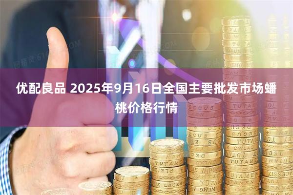 优配良品 2025年9月16日全国主要批发市场蟠桃价格行情