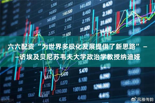 六六配资 “为世界多极化发展提供了新思路” ——访埃及贝尼苏韦夫大学政治学教授纳迪娅