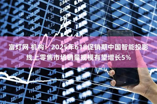 富灯网 机构：2025年618促销期中国智能投影线上零售市场销量规模有望增长5%