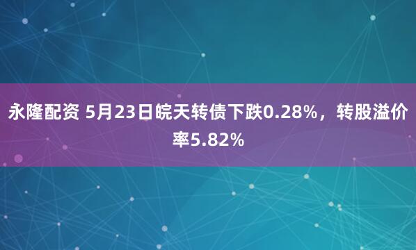 永隆配资 5月23日皖天转债下跌0.28%，转股溢价率5.82%