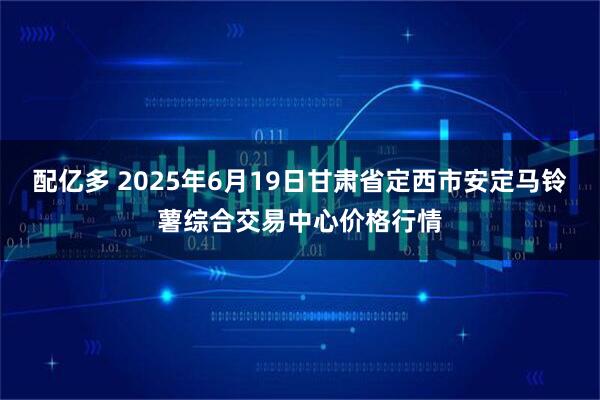 配亿多 2025年6月19日甘肃省定西市安定马铃薯综合交易中心价格行情