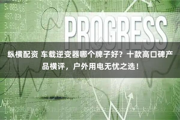 纵横配资 车载逆变器哪个牌子好？十款高口碑产品横评，户外用电无忧之选！