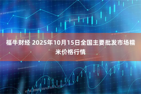 福牛财经 2025年10月15日全国主要批发市场糯米价格行情
