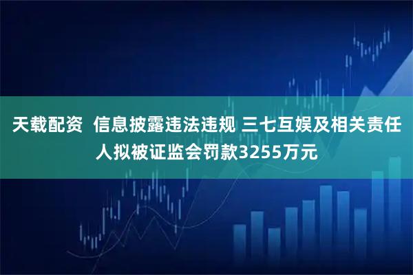 天载配资  信息披露违法违规 三七互娱及相关责任人拟被证监会罚款3255万元