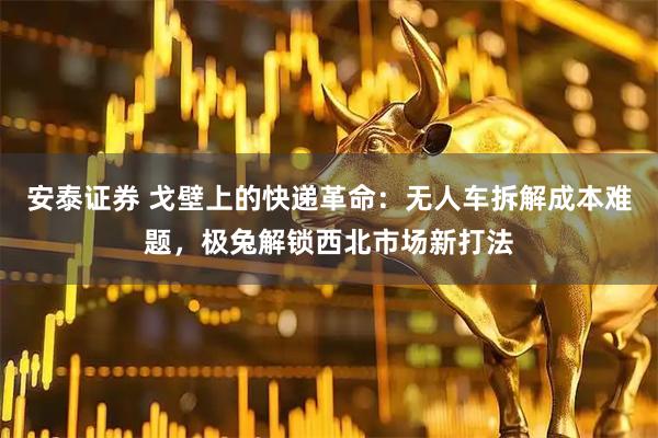 安泰证券 戈壁上的快递革命：无人车拆解成本难题，极兔解锁西北市场新打法