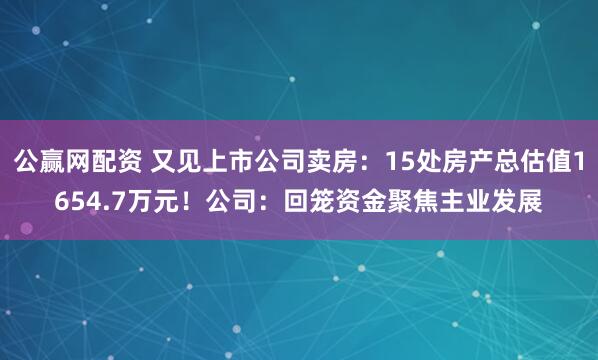 公赢网配资 又见上市公司卖房：15处房产总估值1654.7万元！公司：回笼资金聚焦主业发展