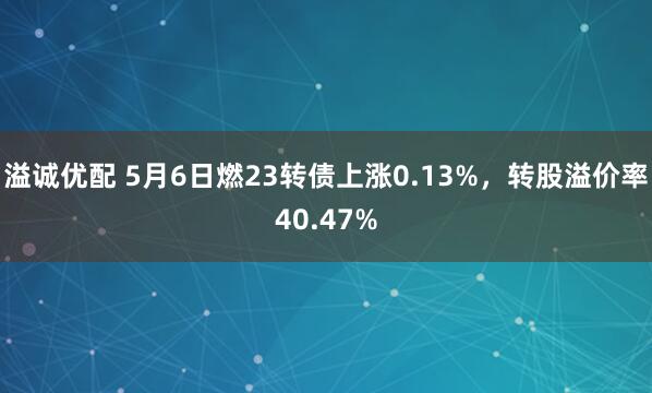 溢诚优配 5月6日燃23转债上涨0.13%，转股溢价率40.47%
