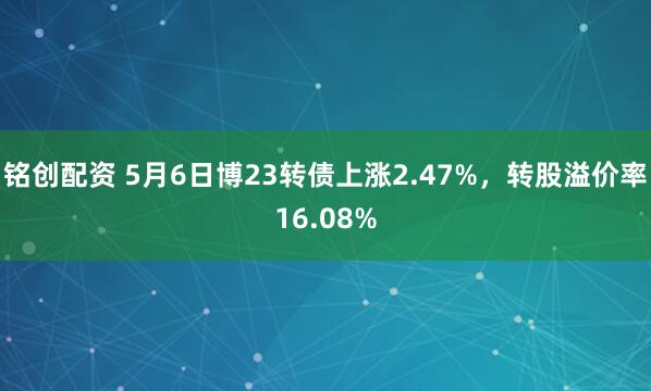 铭创配资 5月6日博23转债上涨2.47%，转股溢价率16.08%