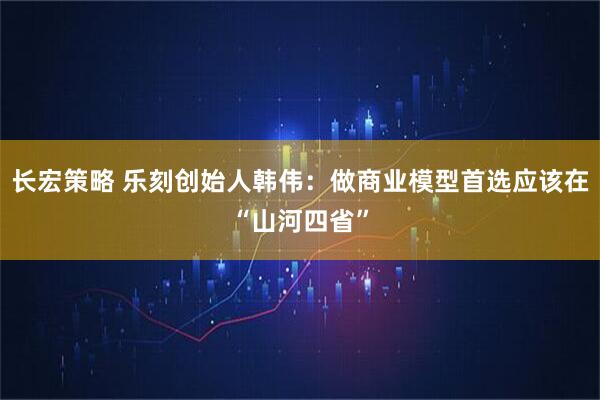 长宏策略 乐刻创始人韩伟：做商业模型首选应该在“山河四省”